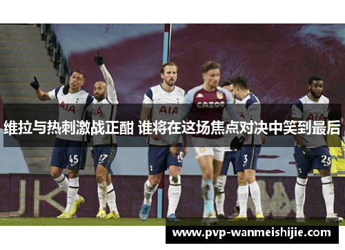维拉与热刺激战正酣 谁将在这场焦点对决中笑到最后