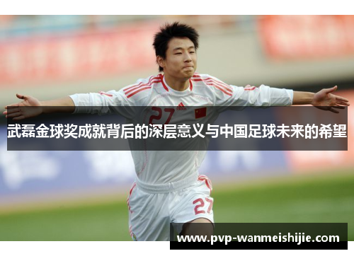 武磊金球奖成就背后的深层意义与中国足球未来的希望